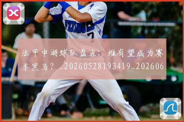 法甲中游球队盘点：谁有望成为赛季黑马？_20260528193419_20260610170048