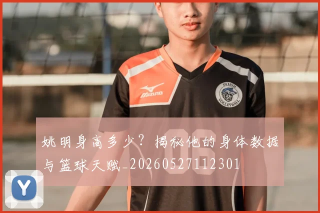 姚明身高多少？揭秘他的身体数据与篮球天赋_20260527112301