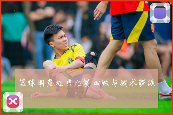 篮球明星经典比赛回顾与战术解读